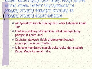 SEBAB-SEBAB GERAKAN ISLAH OLEH KAUM
MUDA TIDAK DAPAT DIGERAKKAN DI
NEGERI-NEGERI MELAYU KECUALI DI
NEGERI-NEGERI SELAT SAHAJA
Masyarakat sudah dipengaruhi oleh fahaman Kaum
Tua
Undang-undang dikeluarkan untuk menghalang
pengaruh Kaum Tua
Kegiatan dakwah tidak dibenarkan kecuali
mendapat keizinan Sultan
Dilarang membawa masuk buku-buku dan risalah
Kaum Muda ke negeri itu.
 