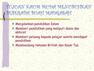 TUJUAN KAUM MUDA MENUBUHKAN
BEBERAPA BUAH MADRASAH
Menjalankan pendidikan Islam
Memberi pendidikan yang meliputi dunia dan
akhirat
Memberi peluang kepada pelajar wanita mendapat
pendidikan
Membendung tekanan British dan Kaum Tua
 
