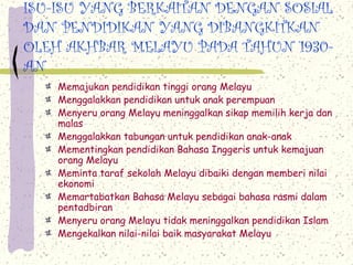 ISU-ISU YANG BERKAITAN DENGAN SOSIAL
DAN PENDIDIKAN YANG DIBANGKITKAN
OLEH AKHBAR MELAYU PADA TAHUN 1930-
AN
Memajukan pendidikan tinggi orang Melayu
Menggalakkan pendidikan untuk anak perempuan
Menyeru orang Melayu meninggalkan sikap memilih kerja dan
malas
Menggalakkan tabungan untuk pendidikan anak-anak
Mementingkan pendidikan Bahasa Inggeris untuk kemajuan
orang Melayu
Meminta taraf sekolah Melayu dibaiki dengan memberi nilai
ekonomi
Memartabatkan Bahasa Melayu sebagai bahasa rasmi dalam
pentadbiran
Menyeru orang Melayu tidak meninggalkan pendidikan Islam
Mengekalkan nilai-nilai baik masyarakat Melayu
 