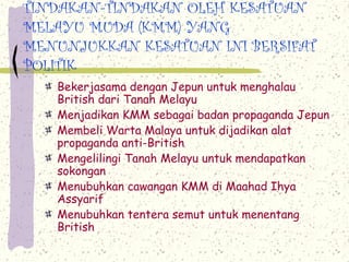 TINDAKAN-TINDAKAN OLEH KESATUAN
MELAYU MUDA (KMM) YANG
MENUNJUKKAN KESATUAN INI BERSIFAT
POLITIK
Bekerjasama dengan Jepun untuk menghalau
British dari Tanah Melayu
Menjadikan KMM sebagai badan propaganda Jepun
Membeli Warta Malaya untuk dijadikan alat
propaganda anti-British
Mengelilingi Tanah Melayu untuk mendapatkan
sokongan
Menubuhkan cawangan KMM di Maahad Ihya
Assyarif
Menubuhkan tentera semut untuk menentang
British
 