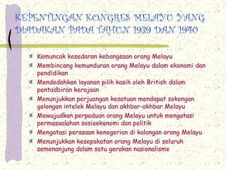 KEPENTINGAN KONGRES MELAYU YANG
DIADAKAN PADA TAHUN 1939 DAN 1940
Kemuncak kesedaran kebangsaan orang Melayu
Membincang kemunduran orang Melayu dalam ekonomi dan
pendidikan
Mendedahkan layanan pilih kasih oleh British dalam
pentadbiran kerajaan
Menunjukkan perjuangan kesatuan mendapat sokongan
golongan intelek Melayu dan akhbar-akhbar Melayu
Mewujudkan perpaduan orang Melayu untuk mengatasi
permasaalahan sosioekonomi dan politik
Mengatasi perasaan kenegerian di kalangan orang Melayu
Menunjukkan kesepakatan orang Melayu di seluruh
semenanjung dalam satu gerakan nasionalisme
 
