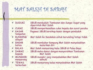 MAT SALEH DI SABAH
DUDUKI SBUB menduduki Tambunan dan Sungai Sugut yang
diperintah Mat Saleh
CUKAI SBUB memperkenalkan cukai kepala dan surat perahu
KASAR Pegawai SBUB bersikap kasar dengan penduduk
tempatan
RUNDING Mat Saleh ke Sandakan untuk berunding tetapi tidak
dilayan
BAKAR SBUB membakar kampung Mat Saleh menyebabkan
beliau melarikan diri
BALAS Mat Saleh menyerang kubu SBUB di Pulau Gaya
DAMAI SBUB mahu damai dengan menyerahkan Tambunan
kepada Mat Saleh
MUNGKIR SBUB mungkir janji menyebabkan Mat Saleh
menyerang semula
TEWAS SBUB menyerang balas menyebabkan Mat Saleh
terkorban
 