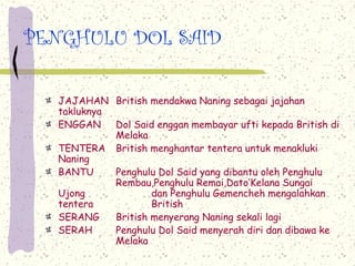 PENGHULU DOL SAID
JAJAHAN British mendakwa Naning sebagai jajahan
takluknya
ENGGAN Dol Said enggan membayar ufti kepada British di
Melaka
TENTERA British menghantar tentera untuk menakluki
Naning
BANTU Penghulu Dol Said yang dibantu oleh Penghulu
Rembau,Penghulu Remai,Dato’Kelana Sungai
Ujong dan Penghulu Gemencheh mengalahkan
tentera British
SERANG British menyerang Naning sekali lagi
SERAH Penghulu Dol Said menyerah diri dan dibawa ke
Melaka
 