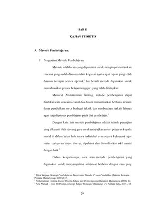 29
BAB II
KAJIAN TEORITIS
A. Metode Pembelajaran.
1. Pengertian Metode Pembelajaran.
Metode adalah cara yang digunakan untuk mengimplementasikan
rencana yang sudah disusun dalam kegiatan nyata agar tujuan yang telah
disusun tercapai secara optimal.1
Ini berarti metode digunakan untuk
merealisasikan proses belajar mengajar yang telah ditetapkan.
Menurut Abdurrahman Ginting, metode pembelajaran dapat
diartikan cara atau pola yang khas dalam memanfaatkan berbagai prinsip
dasar pendidikan serta berbagai teknik dan sumberdaya terkait lainnya
agar terjadi proses pemblajaran pada diri pembelajar.2
Dengan kata lain metode pembelajaran adalah teknik penyajian
yang dikuasai oleh seorang guru untuk menyajikan materi pelajaran kepada
murid di dalam kelas baik secara individual atau secara kelompok agar
materi pelajaran dapat diserap, dipahami dan dimanfaatkan oleh murid
dengan baik.3
Dalam kenyataannya, cara atau metode pembelajaran yang
digunakan untuk menyampaikan informasi berbeda dengan cara yang
1
Wina Sanjaya, Strategi Pembelajaran Berorientasi Standar Proses Pendidikan (Jakarta: Kencana
Prenada Media Group, 2008),147.
2
Abdurrahman Ginting, Esensi Praktis Belajar dan Pembelajaran (Bandung: Humaniora, 2008), 42.
3
Abu Ahmadi – Joko Tri Prastya, Strategi Belajar Mengajar (Bandung: CV Pustaka Setia, 2005), 52.
29
 