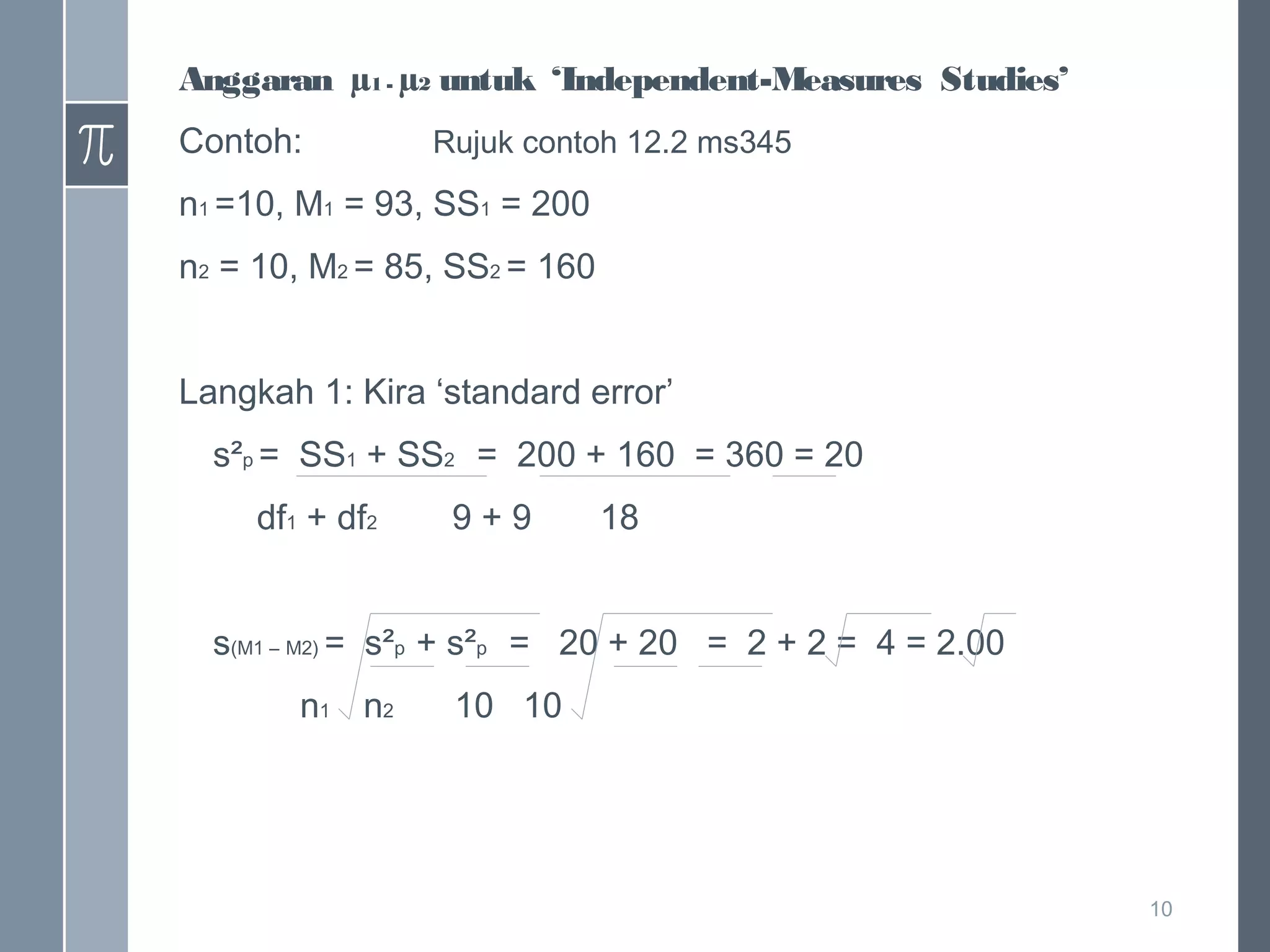 Anggaran µ1 - µ2 untuk ‘Independent-Measures Studies’
Contoh:

Rujuk contoh 12.2 ms345

n1 =10, M1 = 93, SS1 = 200
n2 = 10, M2 = 85, SS2 = 160
Langkah 1: Kira ‘standard error’
s²p = SS1 + SS2 = 200 + 160 = 360 = 20
df1 + df2

9+9

18

s(M1 – M2) = s²p + s²p = 20 + 20 = 2 + 2 = 4 = 2.00
n1 n2

10 10

10

 