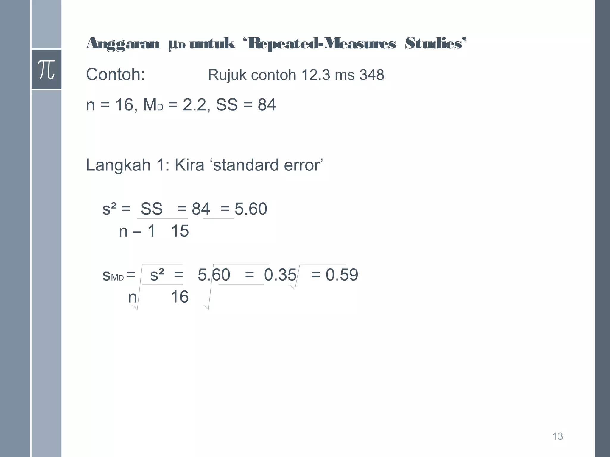 Anggaran µD untuk ‘Repeated-Measures Studies’
Contoh:

Rujuk contoh 12.3 ms 348

n = 16, MD = 2.2, SS = 84
Langkah 1: Kira ‘standard error’
s² = SS = 84 = 5.60
n – 1 15
sMD = s² = 5.60 = 0.35 = 0.59
n
16

13

 