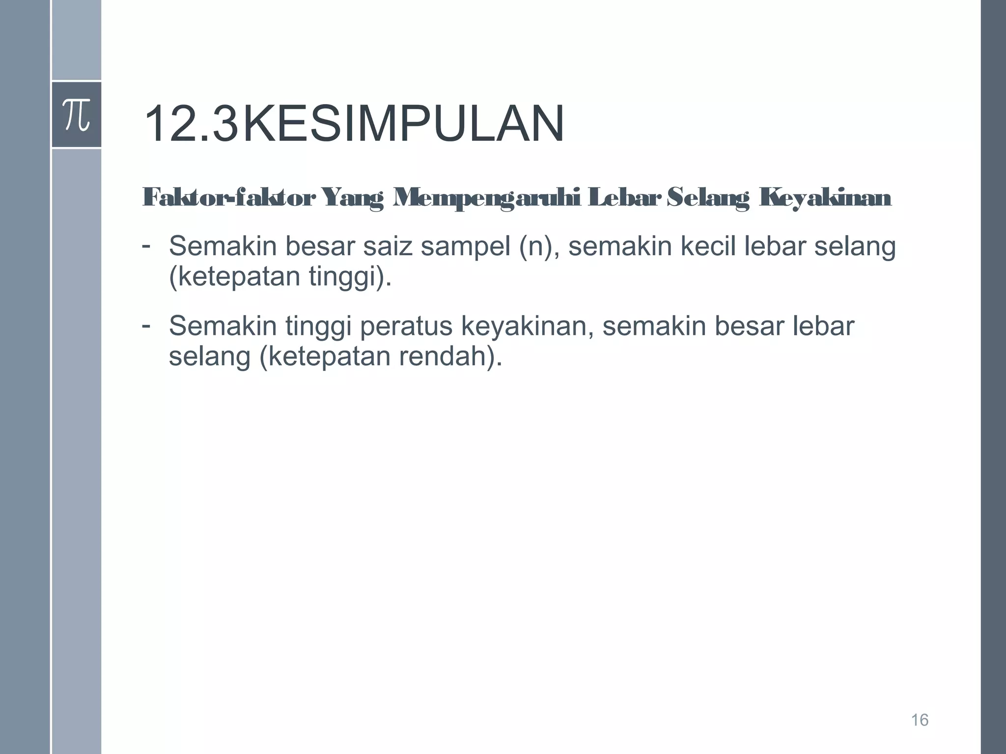 12.3KESIMPULAN
Faktor-faktor Yang Mempengaruhi Lebar Selang Keyakinan
- Semakin besar saiz sampel (n), semakin kecil lebar selang
(ketepatan tinggi).
- Semakin tinggi peratus keyakinan, semakin besar lebar
selang (ketepatan rendah).

16

 