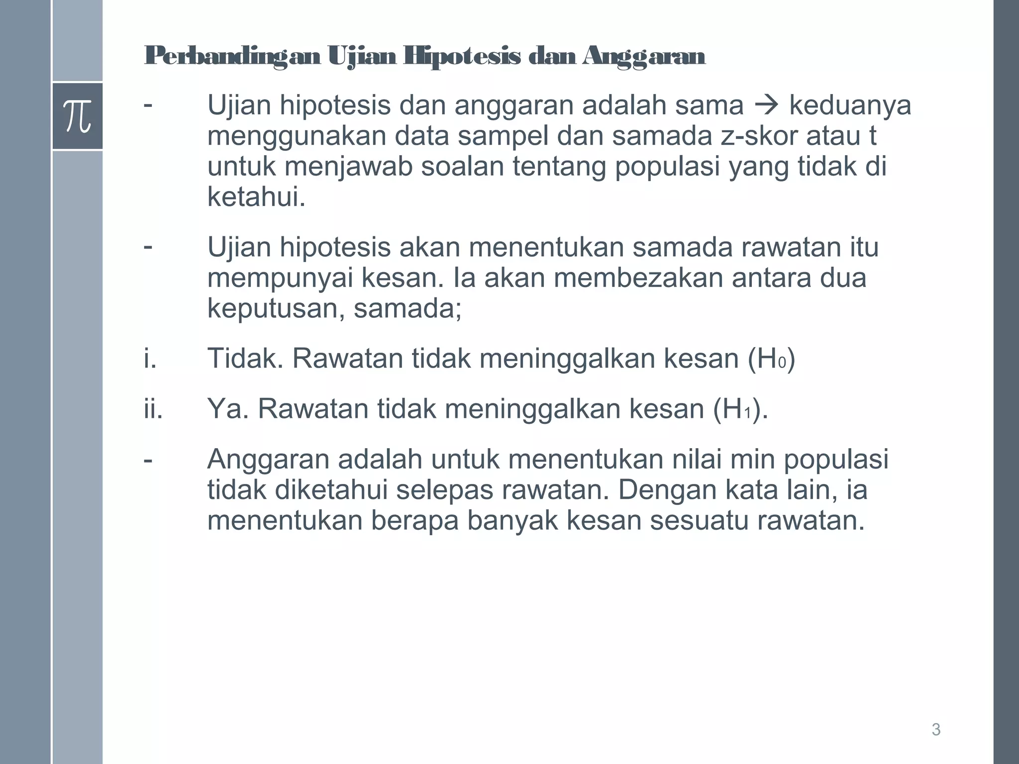 Perbandingan Ujian Hipotesis dan Anggaran
-

Ujian hipotesis dan anggaran adalah sama  keduanya
menggunakan data sampel dan samada z-skor atau t
untuk menjawab soalan tentang populasi yang tidak di
ketahui.

-

Ujian hipotesis akan menentukan samada rawatan itu
mempunyai kesan. Ia akan membezakan antara dua
keputusan, samada;

i.

Tidak. Rawatan tidak meninggalkan kesan (H0)

ii.

Ya. Rawatan tidak meninggalkan kesan (H1).

-

Anggaran adalah untuk menentukan nilai min populasi
tidak diketahui selepas rawatan. Dengan kata lain, ia
menentukan berapa banyak kesan sesuatu rawatan.

3

 