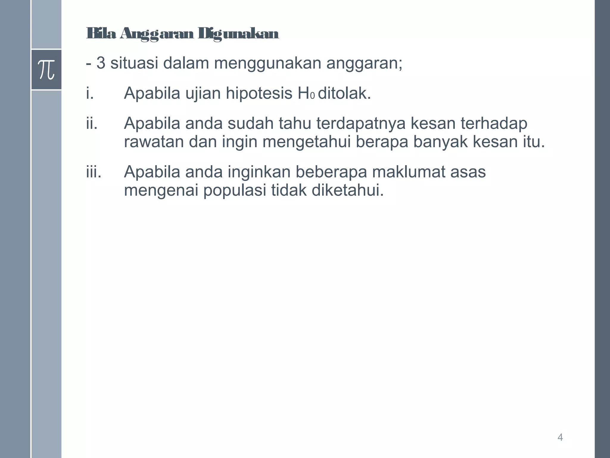 Bila Anggaran Digunakan
- 3 situasi dalam menggunakan anggaran;
i.

Apabila ujian hipotesis H0 ditolak.

ii.

Apabila anda sudah tahu terdapatnya kesan terhadap
rawatan dan ingin mengetahui berapa banyak kesan itu.

iii.

Apabila anda inginkan beberapa maklumat asas
mengenai populasi tidak diketahui.

4

 