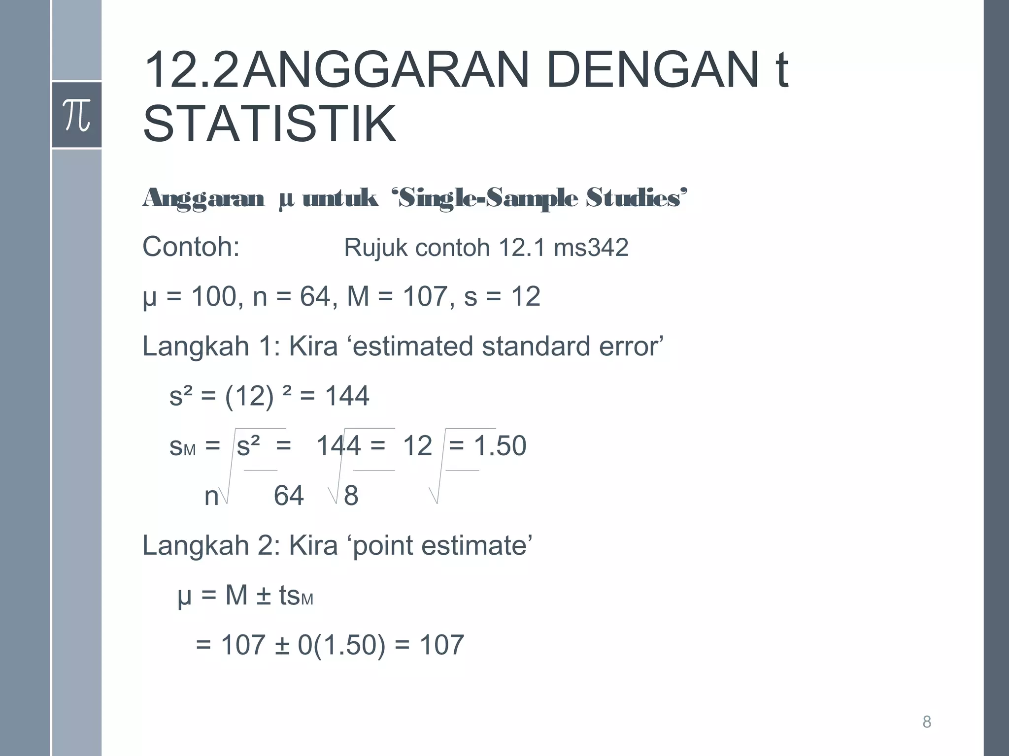 12.2ANGGARAN DENGAN t
STATISTIK
Anggaran µ untuk ‘Single-Sample Studies’
Contoh:

Rujuk contoh 12.1 ms342

µ = 100, n = 64, M = 107, s = 12
Langkah 1: Kira ‘estimated standard error’
s² = (12) ² = 144
sM = s² = 144 = 12 = 1.50
n

64

8

Langkah 2: Kira ‘point estimate’
µ = M ± tsM
= 107 ± 0(1.50) = 107
8

 