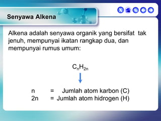 X

  

Senyawa Alkena
Alkena adalah senyawa organik yang bersifat tak
jenuh, mempunyai ikatan rangkap dua, dan
mempunyai rumus umum:
CnH2n

n
2n

= Jumlah atom karbon (C)
= Jumlah atom hidrogen (H)

 