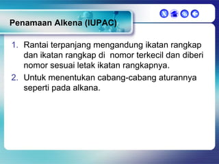 X

 

Penamaan Alkena (IUPAC)
1. Rantai terpanjang mengandung ikatan rangkap
dan ikatan rangkap di nomor terkecil dan diberi
nomor sesuai letak ikatan rangkapnya.
2. Untuk menentukan cabang-cabang aturannya
seperti pada alkana.

 