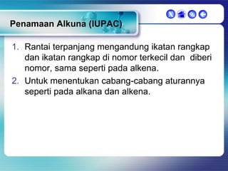 X

 

Penamaan Alkuna (IUPAC)
1. Rantai terpanjang mengandung ikatan rangkap
dan ikatan rangkap di nomor terkecil dan diberi
nomor, sama seperti pada alkena.
2. Untuk menentukan cabang-cabang aturannya
seperti pada alkana dan alkena.

 