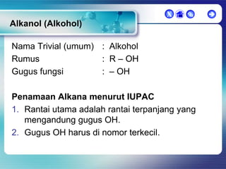 X



Alkanol (Alkohol)
Nama Trivial (umum) : Alkohol
Rumus
: R – OH
Gugus fungsi
: – OH

Penamaan Alkana menurut IUPAC
1. Rantai utama adalah rantai terpanjang yang
mengandung gugus OH.
2. Gugus OH harus di nomor terkecil.



 