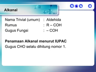 X

Alkanal
Nama Trivial (umum) : Aldehida
Rumus
: R – COH
Gugus Fungsi
: – COH

Penamaan Alkanal menurut IUPAC
Gugus CHO selalu dihitung nomor 1.





 