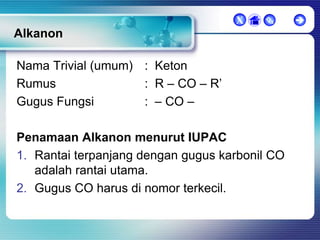 X



Alkanon
Nama Trivial (umum) : Keton
Rumus
: R – CO – R’
Gugus Fungsi
: – CO –

Penamaan Alkanon menurut IUPAC
1. Rantai terpanjang dengan gugus karbonil CO
adalah rantai utama.
2. Gugus CO harus di nomor terkecil.



 