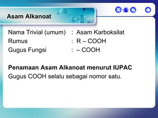 X



Asam Alkanoat
Nama Trivial (umum) : Asam Karboksilat
Rumus
: R – COOH
Gugus Fungsi
: – COOH

Penamaan Asam Alkanoat menurut IUPAC
Gugus COOH selalu sebagai nomor satu.



 