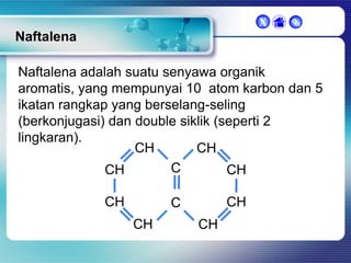 X



Naftalena
Naftalena adalah suatu senyawa organik
aromatis, yang mempunyai 10 atom karbon dan 5
ikatan rangkap yang berselang-seling
(berkonjugasi) dan double siklik (seperti 2
lingkaran).
CH
CH
C
CH
CH
CH

CH

C
CH

CH

 