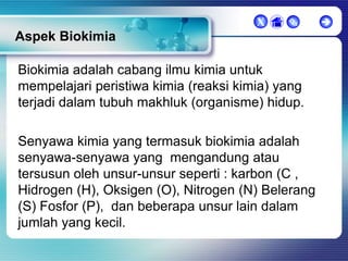 X



Aspek Biokimia
Biokimia adalah cabang ilmu kimia untuk
mempelajari peristiwa kimia (reaksi kimia) yang
terjadi dalam tubuh makhluk (organisme) hidup.
Senyawa kimia yang termasuk biokimia adalah
senyawa-senyawa yang mengandung atau
tersusun oleh unsur-unsur seperti : karbon (C ,
Hidrogen (H), Oksigen (O), Nitrogen (N) Belerang
(S) Fosfor (P), dan beberapa unsur lain dalam
jumlah yang kecil.



 