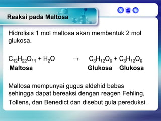 X



Reaksi pada Maltosa
Hidrolisis 1 mol maltosa akan membentuk 2 mol
glukosa.
C12H22O11 + H2O
Maltosa

→

C6H12O6 + C6H12O6
Glukosa Glukosa

Maltosa mempunyai gugus aldehid bebas
sehingga dapat bereaksi dengan reagen Fehling,
Tollens, dan Benedict dan disebut gula pereduksi.

 