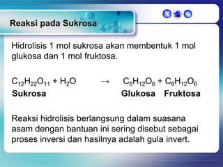 X



Reaksi pada Sukrosa
Hidrolisis 1 mol sukrosa akan membentuk 1 mol
glukosa dan 1 mol fruktosa.
C12H22O11 + H2O
Sukrosa

→

C6H12O6 + C6H12O6
Glukosa Fruktosa

Reaksi hidrolisis berlangsung dalam suasana
asam dengan bantuan ini sering disebut sebagai
proses inversi dan hasilnya adalah gula invert.

 