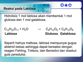 X



Reaksi pada Laktosa

Hidrolisis 1 mol laktosa akan membentuk 1 mol
glukosa dan 1 mol galaktosa.
C12H22O11 + H2O
Laktosa

→

C6H12O6 + C6H12O6
Glukosa Galaktosa

Seperti halnya maltosa, laktosa mempunyai gugus
aldehid bebas sehingga dapat bereaksi dengan
reagen Fehling, Tollens, dan Benedict dan disebut
gula pereduksi.

 