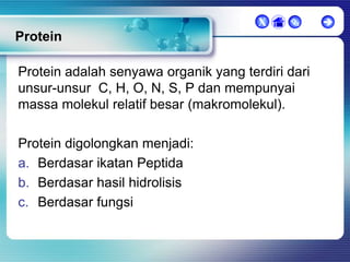 X



Protein
Protein adalah senyawa organik yang terdiri dari
unsur-unsur C, H, O, N, S, P dan mempunyai
massa molekul relatif besar (makromolekul).
Protein digolongkan menjadi:
a. Berdasar ikatan Peptida
b. Berdasar hasil hidrolisis
c. Berdasar fungsi



 