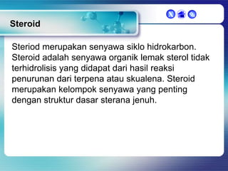 X



Steroid
Steriod merupakan senyawa siklo hidrokarbon.
Steroid adalah senyawa organik lemak sterol tidak
terhidrolisis yang didapat dari hasil reaksi
penurunan dari terpena atau skualena. Steroid
merupakan kelompok senyawa yang penting
dengan struktur dasar sterana jenuh.

 
