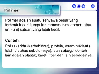 X





Polimer
Polimer adalah suatu senyawa besar yang
terbentuk dari kumpulan monomer-monomer, atau
unit-unit satuan yang lebih kecil.
Contoh:
Polisakarida (karbohidrat), protein, asam nukleat (
telah dibahas sebelumnya), dan sebagai contoh
lain adalah plastik, karet, fiber dan lain sebagainya.

 