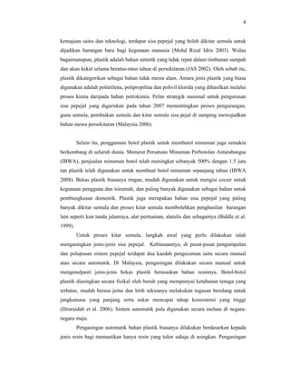 4

kemajuan sains dan teknologi, terdapat sisa pepejal yang boleh dikitar semula untuk
dijadikan barangan baru bagi kegunaan manusia (Mohd Rizal Idris 2003). Walau
bagaimanapun, plastik adalah bahan sintetik yang tidak reput dalam timbunan sampah
dan akan kekal selama beratus-ratus tahun di persekitaran (JAS 2002). Oleh sebab itu,
plastik dikategorikan sebagai bahan tidak mesra alam. Antara jenis plastik yang biasa
digunakan adalah polietilena, polipropilina dan polivil klorida yang dihasilkan melalui
proses kimia daripada bahan petrokimia. Pelan strategik nasional untuk pengurusan
sisa pepejal yang digariskan pada tahun 2007 mementingkan proses pengurangan,
guna semula, pembaikan semula dan kitar semula sisa pejal di samping mewujudkan
bahan mesra persekitaran (Malaysia 2006).

Selain itu, penggunaan botol plastik untuk membotol minuman juga semakin
berkembang di seluruh dunia. Menurut Persatuan Minuman Perbotolan Antarabangsa
(IBWA), penjualan minuman botol telah meningkat sebanyak 500% dengan 1.5 juta
tan plastik telah digunakan untuk membuat botol minuman sepanjang tahun (IBWA
2008). Bekas plastik biasanya ringan, mudah digunakan untuk mengisi cecair untuk
kegunaan pengguna dan isirumah, dan paling banyak digunakan sebagai bahan untuk
pembungkusan domestik. Plastik juga merupakan bahan sisa pepejal yang paling
banyak dikitar semula dan proses kitar semula membolehkan penghasilan barangan
lain seperti kon tanda jalanraya, alat permainan, alatulis dan sebagainya (Biddle et al.
1999).
Untuk proses kitar semula, langkah awal yang perlu dilakukan ialah
mengasingkan jenis-jenis sisa pepejal. Kebiasaannya, di pusat-pusat pengumpulan
dan pelupusan sistem pepejal terdapat dua kaedah pengecaman iaitu secara manual
atau secara automatik. Di Malaysia, pengasingan dilakukan secara manual untuk
mengenalpasti jenis-jenis bekas plastik berasaskan bahan resinnya. Botol-botol
plastik diasingkan secara fizikal oleh buruh yang mempunyai ketahanan tenaga yang
terbatas, mudah berasa jemu dan letih sekiranya melakukan tugasan berulang untuk
jangkamasa yang panjang serta sukar mencapai tahap konsistensi yang tinggi
(Dzuraidah et al. 2006). Sistem automatik pula digunakan secara meluas di negaranegara maju.
Pengasingan automatik bahan plastik biasanya dilakukan berdasarkan kepada
jenis resin bagi memastikan hanya resin yang tulen sahaja di asingkan. Pengasingan

 