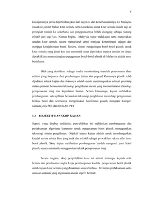 6

kewajarannya perlu dipertimbangkan dari segi kos dan keberkesanannya. Di Malaysia
masakini jumlah bahan kitar semula serta kesedaran untuk kitar semula masih lagi di
peringkat rendah ke sederhana dan penggunaannya boleh dianggap sebagai kurang
efektif dari segi kos. Namun begitu, Malaysia wajar melaksana serta menjayakan
amalan kitar semula secara menyeluruh demi menjaga kepentingan sejagat dan
menjaga kesejahteraan bumi. Justeru, sistem pengasingan botol-botol plastik untuk
kitar semula yang jimat kos dan automatik amat diperlukan supaya amalan ini dapat
dipraktikkan memandangkan penggunaan botol-botol plastik di Malaysia adalah amat
berleluasa.

Oleh yang demikian, sebagai usaha membendung masalah pencemaran alam
sekitar yang berpunca dari pembuangan bahan sisa pepejal khususnya plastik telah
dijadikan subjek kajian dan fokusnya adalah untuk membangunkan sebuah prototaip
sistem perisian berasaskan teknologi penglihatan mesin yang memanfaatkan teknologi
pemprosesan imej dan kepintaran buatan. Secara khususnya, kajian melibatkan
pembangunan satu aplikasi berasaskan teknologi penglihatan mesin bagi pengecaman
bentuk botol dan seterusnya mengelaskan botol-botol plastik mengikut kategori
samada jenis PET dan BUKAN-PET.

1.3

OBJEKTIF DAN SKOP KAJIAN

Seperti yang disebut terdahulu, penyelidikan ini melibatkan pembangunan dan
perlaksanaan algoritma komputer untuk pengecaman botol plastik menggunakan
teknologi sistem penglihatan. Objektif utama kajian adalah untuk membangunkan
kaedah sarian vektor fitur yang unik dan efektif sebagai perwakilan vektor sifat imej
botol plastik. Skop kajian melibatkan pembangunan kaedah mengenal pasti botol
plastik secara automatik menggunakan teknik pemprosesan imej.

Secara ringkas, skop penyelidikan tesis ini adalah tertumpu kepada reka
bentuk dan pembinaan rangka kerja pembangunan kaedah pengecaman botol plastik
untuk tujuan kitar semula yang dilakukan secara berfasa. Perincian perlaksanaan serta
andaian-andaian yang digunakan adalah seperti berikut:

 