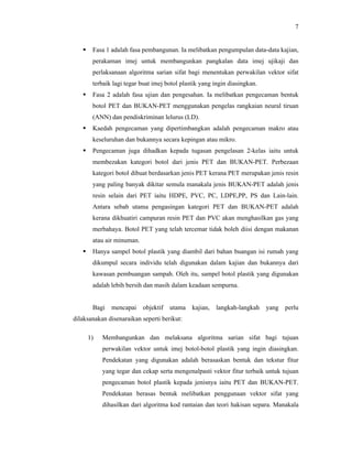 7


Fasa 1 adalah fasa pembangunan. Ia melibatkan pengumpulan data-data kajian,
perakaman imej untuk membangunkan pangkalan data imej ujikaji dan
perlaksanaan algoritma sarian sifat bagi menentukan perwakilan vektor sifat
terbaik lagi tegar buat imej botol plastik yang ingin diasingkan.



Fasa 2 adalah fasa ujian dan pengesahan. Ia melibatkan pengecaman bentuk
botol PET dan BUKAN-PET menggunakan pengelas rangkaian neural tiruan
(ANN) dan pendiskriminan lelurus (LD).



Kaedah pengecaman yang dipertimbangkan adalah pengecaman makro atau
keseluruhan dan bukannya secara kepingan atau mikro.



Pengecaman juga dihadkan kepada tugasan pengelasan 2-kelas iaitu untuk
membezakan kategori botol dari jenis PET dan BUKAN-PET. Perbezaan
kategori botol dibuat berdasarkan jenis PET kerana PET merupakan jenis resin
yang paling banyak dikitar semula manakala jenis BUKAN-PET adalah jenis
resin selain dari PET iaitu HDPE, PVC, PC, LDPE,PP, PS dan Lain-lain.
Antara sebab utama pengasingan kategori PET dan BUKAN-PET adalah
kerana dikhuatiri campuran resin PET dan PVC akan menghasilkan gas yang
merbahaya. Botol PET yang telah tercemar tidak boleh diisi dengan makanan
atau air minuman.



Hanya sampel botol plastik yang diambil dari bahan buangan isi rumah yang
dikumpul secara individu telah digunakan dalam kajian dan bukannya dari
kawasan pembuangan sampah. Oleh itu, sampel botol plastik yang digunakan
adalah lebih bersih dan masih dalam keadaan sempurna.

Bagi

mencapai

objektif

utama

kajian,

langkah-langkah

yang

perlu

dilaksanakan disenaraikan seperti berikut:
1)

Membangunkan dan melaksana algoritma sarian sifat bagi tujuan
perwakilan vektor untuk imej botol-botol plastik yang ingin diasingkan.
Pendekatan yang digunakan adalah berasaskan bentuk dan tekstur fitur
yang tegar dan cekap serta mengenalpasti vektor fitur terbaik untuk tujuan
pengecaman botol plastik kepada jenisnya iaitu PET dan BUKAN-PET.
Pendekatan berasas bentuk melibatkan penggunaan vektor sifat yang
dihasilkan dari algoritma kod rantaian dan teori hakisan separa. Manakala

 