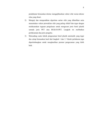8

pendekatan berasaskan tekstur mengaplikasikan vektor sifat warna tekstur
silau yang disari.
2)

Menguji dan mengesahkan algoritma sarian sifat yang dihasilkan serta
menentukan vektor perwakilan sifat yang paling efektif dan tegar dengan
melaksanakan tugasan pengelasan untuk mengecam jenis botol plastik
samada

jenis

PET atau

BUKAN-PET. Langkah

ini melibatkan

perlaksanaan dua jenis pengelas.
3)

Mencadang suatu teknik pengecaman botol plastik automatik yang tegar
dan cekap berasaskan hasil dari langkah 1 dan 2. Teknik perlakuran juga
dipertimbangkan untuk menghasilkan prestasi pengecaman yang lebih
baik.

 