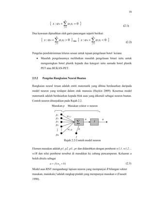18



p



x :  0    j xj  0

(2.1)

j 1

Dua kawasan dipisahkan oleh garis pancangan seperti berikut:



p

x :  0    j xj  0

 dan 

j 1

p

x :  0    jxj  0



j 1

(2.2)

Pengelas pendiskriminan lelurus sesuai untuk tujuan pengelasan botol kerana:


Masalah pengelasannya melibatkan masalah pengelasan binari iaitu untuk
mengasingkan botol plastik kepada dua kategori iaitu samada botol plastik
PET atau BUKAN-PET.

2.5.2

Pengelas Rangkaian Neural Buatan

Rangkaian neural tiruan adalah entiti matematik yang dibina berdasarkan daripada
model neuron yang terdapat dalam otak manusia (Haykin 2009). Kesemua model
matematik adalah berdasarkan kepada blok asas yang dikenali sebagai neuron buatan.
Contoh neuron ditunjukkan pada Rajah 2.2.
Masukan p
p1
p2
p3
p4
:
.
pR

Masukan vektor w neuron

w1,1


:
.

w1,R

n

f

a

b

1
Rajah 2.2 Contoh model neuron

Elemen masukan adalah p1, p2, p3...pr dan didarabkan dengan pemberat w1,1, w1,2 ...
w1R dan nilai pemberat tersebut di masukkan ke cabang pencampuran. Keluaran a
boleh ditulis sebagai
a  f ( w p  b)

(2.3)

Model asas RNT mengandungi lapisan neuron yang mempunyai R bilangan vektor
masukan, manakala f adalah rangkap pindah yang mempunyai masukan n (Fausett
1990).

 