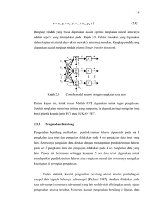 19
n  w1,1 p1  w1, 2 p 2  ...  w1, R p R  b

(2.4)

Rangkap pindah yang biasa digunakan dalam operasi rangkaian neural antaranya
adalah seperti yang ditunjukkan pada Rajah 3.8. Vektor masukan yang digunakan
dalam kajian ini adalah dua vektor mewakili satu imej masukan. Rangkap pindah yang
digunakan adalah rangkap pindah lelurus (linear transfer function).

Rajah 2.3

Contoh model neuron dengan rangkaian satu aras

Dalam kajian ini, kotak alatan Matlab RNT digunakan untuk tugas pengelasan.
Setelah rangkaian menerima latihan yang sempurna, ia digunakan bagi mengelas imej
botol plastik kepada jenis PET atau BUKAN-PET.

2.5.3

Pengesahan Bersilang

Pengesahan bersilang melibatkan

pendiskriminan lelurus diperolehi pada set 1

pangkalan data imej dan pengujian dilakukan pada 4 set pangkalan data imej yang
lain. Seterusnya pangkalan data ditukar dengan mendapatkan pendiskriminan lelurus
pada set 2 pangkalan data dan pengujian dilakukan pada 4 set pangkalan data yang
lain. Proses ini berterusan sehingga kesemua 5 set data telah digunakan untuk
mendapatkan pendiskriminan lelurus atau rangkaian neural dan seterusnya mengukur
kecekapan di peringkat pengelasan.

Dalam statistik, kaedah pengesahan bersilang adalah amalan pembahagian
sampel data kepada beberapa sub-sampel (Richard 1987). Analisis dilakukan pada
satu sub-sampel sementara sub-sampel yang lain seolah-olah dihilangkan untuk tujuan
pengesahan analisa tersebut. Menerusi kaedah pengesahan bersilang k lipatan, data

 