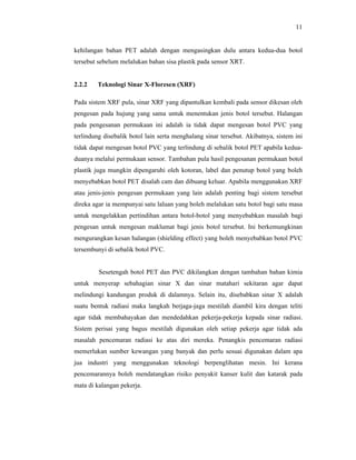 11

kehilangan bahan PET adalah dengan mengasingkan dulu antara kedua-dua botol
tersebut sebelum melalukan bahan sisa plastik pada sensor XRT.

2.2.2

Teknologi Sinar X-Floresen (XRF)

Pada sistem XRF pula, sinar XRF yang dipantulkan kembali pada sensor dikesan oleh
pengesan pada hujung yang sama untuk menentukan jenis botol tersebut. Halangan
pada pengesanan permukaan ini adalah ia tidak dapat mengesan botol PVC yang
terlindung disebalik botol lain serta menghalang sinar tersebut. Akibatnya, sistem ini
tidak dapat mengesan botol PVC yang terlindung di sebalik botol PET apabila keduaduanya melalui permukaan sensor. Tambahan pula hasil pengesanan permukaan botol
plastik juga mungkin dipengaruhi oleh kotoran, label dan penutup botol yang boleh
menyebabkan botol PET disalah cam dan dibuang keluar. Apabila menggunakan XRF
atau jenis-jenis pengesan permukaan yang lain adalah penting bagi sistem tersebut
direka agar ia mempunyai satu laluan yang boleh melalukan satu botol bagi satu masa
untuk mengelakkan pertindihan antara botol-botol yang menyebabkan masalah bagi
pengesan untuk mengesan maklumat bagi jenis botol tersebut. Ini berkemungkinan
mengurangkan kesan halangan (shielding effect) yang boleh menyebabkan botol PVC
tersembunyi di sebalik botol PVC.

Sesetengah botol PET dan PVC dikilangkan dengan tambahan bahan kimia
untuk menyerap sebahagian sinar X dan sinar matahari sekitaran agar dapat
melindungi kandungan produk di dalamnya. Selain itu, disebabkan sinar X adalah
suatu bentuk radiasi maka langkah berjaga-jaga mestilah diambil kira dengan teliti
agar tidak membahayakan dan mendedahkan pekerja-pekerja kepada sinar radiasi.
Sistem perisai yang bagus mestilah digunakan oleh setiap pekerja agar tidak ada
masalah pencemaran radiasi ke atas diri mereka. Penangkis pencemaran radiasi
memerlukan sumber kewangan yang banyak dan perlu sesuai digunakan dalam apa
jua industri yang menggunakan teknologi berpenglihatan mesin. Ini kerana
pencemarannya boleh mendatangkan risiko penyakit kanser kulit dan katarak pada
mata di kalangan pekerja.

 