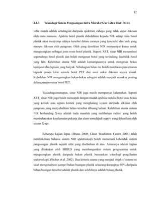 12

2.2.3

Teknologi Sistem Pengasingan Infra Merah (Near Infra Red - NIR)

Infra merah adalah sebahagian daripada spektrum cahaya yang tidak dapat dikesan
oleh mata manusia. Apabila botol plastik didedahkan kepada NIR setiap resin botol
plastik akan menyerap cahaya tersebut dalam caranya yang tersendiri dan unik yang
mampu dikesan oleh pengesan. Oleh yang demikian NIR mempunyai kuasa untuk
mengasingkan pelbagai jenis resin botol plastik. Seperti XRT, sinar NIR menembusi
sepenuhnya botol plastik dan boleh mengesan botol yang terlindung disebalik botol
yang lain. Kelebihan utama NIR adalah kemampuannya untuk mengesan bekas
komposit dan lapisan yang banyak. Sebahagian bekas ini boleh membawa pencemaran
kepada proses kitar semula botol PET dan amat sukar dikesan secara visual.
Kebolehan NIR mengasingkan bekas-bekas sebegini adalah menjadi semakin penting
dalam pemprosesan botol PET.

Walaubagaimanapun, sinar NIR juga masih mempunyai kelemahan. Seperti
XRT, sinar NIR juga boleh mencapah dengan mudah apabila melalui botol atau bekas
yang kemek atau separa kemek yang menghalang isyarat daripada dikesan oleh
pengesan yang menyebabkan bekas tersebut dibuang keluar. Kelebihan utama sistem
NIR berbanding X-ray adalah tiada masalah yang melibatkan radiasi yang boleh
membahayakan keselamatan pekerja dan alam semulajadi seperti yang dihasilkan oleh
sistem X-ray.

Beberapa kajian lepas (Bruno 2000; Clean Washinton Centre 2006) telah
membuktikan bahawa sistem NIR spektroskopi boleh memenuhi kehendak sistem
pengasingan plastik seperti sifat yang disebutkan di atas. Antaranya adalah kajian
yang dilakukan oleh SIRIUS yang membangunkan sistem pengecaman untuk
mengasingkan plastik daripada bukan plastik berasaskan teknologi penglihatan
spektroskopi, (Stchur et al. 2002). Dua kriteria utama yang menjadi objektif sistem ini
ialah mengenalpasti sampel bahan buangan plastik sekurang-kurangnya 80% daripada
bahan buangan tersebut adalah plastik dan selebihnya adalah bukan plastik.

 