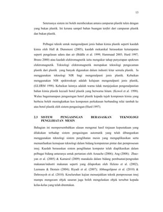 13

Seterusnya sistem ini boleh membezakan antara campuran plastik tulen dengan
yang bukan plastik. Ini kerana sampel bahan buangan terdiri dari campuran plastik
dan bukan plastik.

Pelbagai teknik untuk mengenalpasti jenis bahan kimia plastik seperti kaedah
kimia oleh Hall & Dunsmore (2005), kaedah mekanikal berasaskan ketumpatan
seperti pengelasan udara dan air (Biddle et al. 1999; Hammaad 2005; Hurd 1997;
Bruno 2000) atau kaedah elektromagnetik iaitu mengukur tahap penyerapan spekrum
elektromagnetik. Teknologi elektromagnetik merupakan teknologi pengecaman
plastik dari plastik yang banyak digunakan dalam industri kitar semula plastik. Ia
menggunakan

teknologi

NIR

bagi

mengenalpasti

jenis

plastik.

Kebaikan

menggunakan NIR spektroskopi adalah kelajuan mengenalpasti jenis plastik,
(GLIfRM 1998). Kebaikan lainnya adalah warna tidak menjejaskan pengenalpastian
bahan kimia plastik kecuali botol plastik yang berwarna hitam. (Kowol et al. 1998).
Walau bagaimanapun pengasingan botol plastik kepada tujuh komponen kimia yang
berbeza boleh meningkatkan kos komponen perkakasan berbanding nilai tambah ke
atas botol plastik oleh sistem pengasingan (Hurd 1997).

2.3

SISTEM
PENGASINGAN
PENGLIHATAN MESIN

BERASASKAN

TEKNOLOGI

Bahagian ini mempersembahkan ulasan mengenai hasil tinjauan kepustakaan yang
dilakukan terhadap sistem pengasingan automatik yang telah dibangunkan
menggunakan teknologi sistem penglihatan mesin yang mengaplikasikan serta
memanfaatkan kemajuan teknologi dalam bidang komputeran pintar dan pemprosesan
imej. Kaedah berasaskan sistem penglihatan komputer telah diaplikasikan dalam
pelbagai bidang antaranya untuk pertanian oleh Aouache (2006); Ang (2008); Zhaoyan et al. (2005) & Kamarul (2009) manakala dalam bidang pembuatan/pengredan
makanan/industri makanan seperti yang dilaporkan oleh Heleno et al. (2002),
Leemans & Destain (2004); Riyadi et al. (2007); Abbasgolipour et al. (2010) &
Dehrouyeh et al. (2010). Keseluruhan kajian menunjukkan teknik pemprosesan imej
mampu mengecam objek sasaran juga boleh mengelaskan objek tersebut kepada
kelas-kelas yang telah ditentukan.

 