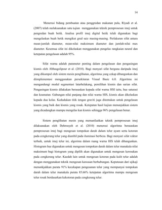 14

Menerusi bidang pembuatan atau penggredan makanan pula, Riyadi et al.
(2007) telah melaksanakan satu kajian menggunakan teknik pemprosesan imej untuk
pengredan buah betik. Analisa profil imej digital betik telah digunakan bagi
mengelaskan buah betik mengikut gred saiz masing-masing. Perlakuran sifat antara
mean-jumlah diameter, mean-nilai maksimum diameter dan jumlah-nilai max
diameter. Kesemua sifat ini dikelaskan menggunakan pengelas rangkaian neural dan
ketepatan pengelasan adalah 95%.
Sifat warna adalah parameter penting dalam pengelasan dan pengasingan
kismis oleh Abbasgolipour et al. (2010). Bagi menyari sifat berguna daripada imej
yang dikumpul oleh sistem mesin penglihatan, algoritma yang cekap dibangunkan dan
diimplementasi menggunakan persekitaran Visual Basic 6.0. Algoritma ini
mengandungi modul segmentasi latarbelakang, pemilihan kismis dan sarian sifat.
Pengasingan kismis dilakukan berasaskan kepada sifat warna HSI iaitu, hue saturasi
dan keamatan. Gabungan nilai panjang dan nilai warna HIS, kismis akan dikelaskan
kepada dua kelas. Kedudukan titik tengan graviti juga ditentukan untuk pengelasan
kismis yang baik dan kismis yang rosak. Ketepatan hasil kajian menunjukkan sistem
yang dicadangkan mampu mengelas kan kismis sehingga 96% pengelasan benar.

Sistem penglihatan mesin yang memanfaatkan teknik pemprosesan imej
dilaksanakan oleh Dehrouyeh et al. (2010) menerusi algoritma berasaskan
pemprosesan imej bagi mengesan tompokan darah dalam telur ayam serta kotoran
pada cengkerang telur yang diambil pada iluminasi berbeza. Bagi menyari sifat vektor
terbaik, untuk imej telur ini, algorima dalam ruang warna HIS telah dibangunkan.
Histogram hue digunakan untuk mengesan tompokan darah dalam telur manakala nilai
maksimum bagi histogram yang dipilih akan digunakan untuk mengesan kerosakan
pada cengkerang telur. Kaedah lain untuk mengesan kotoran pada kulit telur adalah
dengan menggunakan teknik mengesan kawasan berhubungan. Keputusan dari ujikaji
menunkjukkan purata 91% kecekapan pengesanan telur yang mempunyai tompokan
darah dalam telur manakala purata 85.66% ketepatan algoritma mampu mengesan
telur rosak berdasarkan kekotoran pada cengkerang telur.

 