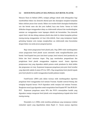 15

2.4

SISTEM PENGASINGAN SISA PEPEJAL DAN BOTOL PLASTIK

Menurut Hearn & Ballard (2005), terdapat pelbagai teknik telah dibangunkan bagi
membolehkan bahan sisa domestik dikenal pasti dan diasingkan mengikut kumpulan
bahan sebelum proses kitar semula. Bahan sisa tersebut boleh diasingkan berdasarkan
saiz dan bentuk sama ada dari jenis kadbod, kayu atau kertas. Semua ini boleh
dilakukan dengan menggunakan tahap cas elektrostatik terkawal dan membandingkan
santaian cas menggunakan meter lapangan elektrik tak bersentuhan. Sisa domestik
seperti botol, tab dan dulang makanan plastik akan dialir ke dalam kumpulan polimer
masing-masing menggunakan siri kuar tribo-elektrik. Kuar yang mempunyai kepala
gelendong berputar serta mampu menghasilkan cas elektrostatik akan bersentuhan
dengan bahan sisa untuk proses pengenal pastian.

Bagi sistem pengecaman botol plastik pula, Ong (2005) telah membangunkan
sistem pengecaman botol plastik secara automatik untuk mengklasifikasikan jenis
bentuk botol kepada lima jenis iaitu botol syampu, botol mineral, botol pembersih, tin
biskut dan botol minuman ringan. Ong juga menekankan penganalisaan dan
pengkelasan botol plastik menggunakan rangkaian neural. Antara algoritma
pemprosesan imej yang digunakan adalah penuras untuk penukaran ke skala kelabu
dan pengesanan sisi imej. Keputusan keupayaan pengelasan jenis-jenis botol tersebut
yang diperolehi adalah di antara 83% ke 100%. Ong mengelaskan botol plastik kepada
jenis botol plastik itu sendiri menggunakan kaedah padanan templat.

FarahYasmin (2005) pula dalam tesisnya telah membangunkan algoritma
pengelasan botol menggunakan kod rantaian Freeman. Kaedah sentroid bintang dan
tetingkap bergerak bersaiz 10x10 digunakan untuk menjana kod rantaian Freeman.
Rangkaian neural juga digunakan untuk mengelaskan botol kepada PET dan BUKANPET.

Keputusan pengelasan antara 98% dan 99.6% menunjukkan kaedah yang

digunakan mampu mengecam botol plastik serta mengelaskannya kepada kelas botol
masing-masing.

Dzuraidah et al. (2006), telah membina perkakasan yang mempunyai struktur
mekanikal seperti yang digambarkan dalam Rajah 2.1. Secara asasnya algoritma

 