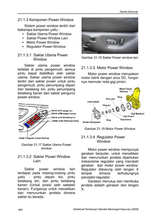 Teknik Ototronik


21.1.3 Komponen Power Window
   Sistem power window terdiri dari
beberapa komponen yaitu :
  • Saklar Utama Power Window
  • Saklar Power Window Lain
  • Motor Power Window
  • Regulator Power Window

21.1.3.1 Saklar Utama Power
                                          Gambar 21.18 Saklar Power window lain
         Window
     Saklar utama power window
terletak di pintu pengemudi, semua        21.1.3.3 Motor Power Window
pintu dapat diaktifkan oleh saklar            Motor power window merupakan
utama. Saklar utama power window          motor listrik dengan arus DC, fungsi-
terdiri dari saklar power untuk pintu     nya memutar roda gigi pinion.
pengemudi, pintu penumpang depan
dan belakang kiri, pintu penumpang
belakang kanan dan saklar pengunci
power window.




                                             Gambar 21.19 Motor Power Window

                                          21.1.3.4 Regulator Power
                                                   Window
  Gambar 21.17 Saklar Utama Power
              window                          Motor power window mempunyai
                                          gerakan berputar, untuk menaikkan
21.1.3.2 Saklar Power Window              dan menurunkan jendela diperlukan
         Lain                             mekanisme regulator yang merubah
                                          gerakan dari motor power window.
     Saklar power window lain             Regulator didukung oleh lengan X
terdapat pada masing-masing pintu         tempat      dimana    terhubungnya
yaitu : pintu depan kiri, pintu           penstabil regulator.
belakang kiri, dan pintu belakang             Gerakan menutup dan membuka
kanan (Untuk posisi setir sebelah         jendela adalah gerakan dari lengan
kanan). Fungsinya untuk menaikkan         X.
dan menurunkan jendela dimana
saklar itu berada.


484                                 Direktorat Pembinaan Sekolah Menengah Kejuruan (2008)
 