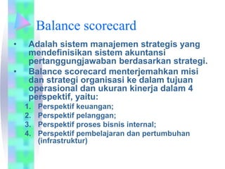 Balance scorecard
• Adalah sistem manajemen strategis yang
mendefinisikan sistem akuntansi
pertanggungjawaban berdasarkan strategi.
• Balance scorecard menterjemahkan misi
dan strategi organisasi ke dalam tujuan
operasional dan ukuran kinerja dalam 4
perspektif, yaitu:
1. Perspektif keuangan;
2. Perspektif pelanggan;
3. Perspektif proses bisnis internal;
4. Perspektif pembelajaran dan pertumbuhan
(infrastruktur)
 