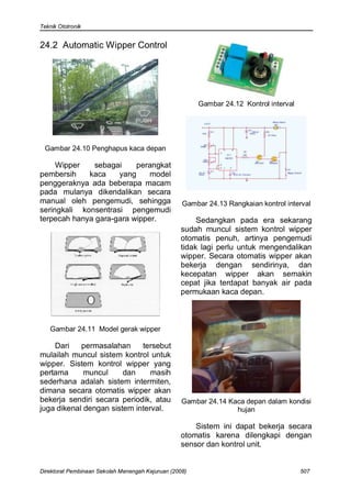 Teknik Ototronik


24.2 Automatic Wipper Control




                                                        Gambar 24.12 Kontrol interval




 Gambar 24.10 Penghapus kaca depan

     Wipper    sebagai    perangkat
pembersih    kaca    yang     model
penggeraknya ada beberapa macam
pada mulanya dikendalikan secara
manual oleh pengemudi, sehingga                    Gambar 24.13 Rangkaian kontrol interval
seringkali konsentrasi pengemudi
terpecah hanya gara-gara wipper.                       Sedangkan pada era sekarang
                                                  sudah muncul sistem kontrol wipper
                                                  otomatis penuh, artinya pengemudi
                                                  tidak lagi perlu untuk mengendalikan
                                                  wipper. Secara otomatis wipper akan
                                                  bekerja dengan sendirinya, dan
                                                  kecepatan wipper akan semakin
                                                  cepat jika terdapat banyak air pada
                                                  permukaan kaca depan.



   Gambar 24.11 Model gerak wipper

    Dari    permasalahan     tersebut
mulailah muncul sistem kontrol untuk
wipper. Sistem kontrol wipper yang
pertama      muncul     dan     masih
sederhana adalah sistem intermiten,
dimana secara otomatis wipper akan
bekerja sendiri secara periodik, atau              Gambar 24.14 Kaca depan dalam kondisi
juga dikenal dengan sistem interval.                              hujan

                                                      Sistem ini dapat bekerja secara
                                                  otomatis karena dilengkapi dengan
                                                  sensor dan kontrol unit.


Direktorat Pembinaan Sekolah Menengah Kejuruan (2008)                                   507
 