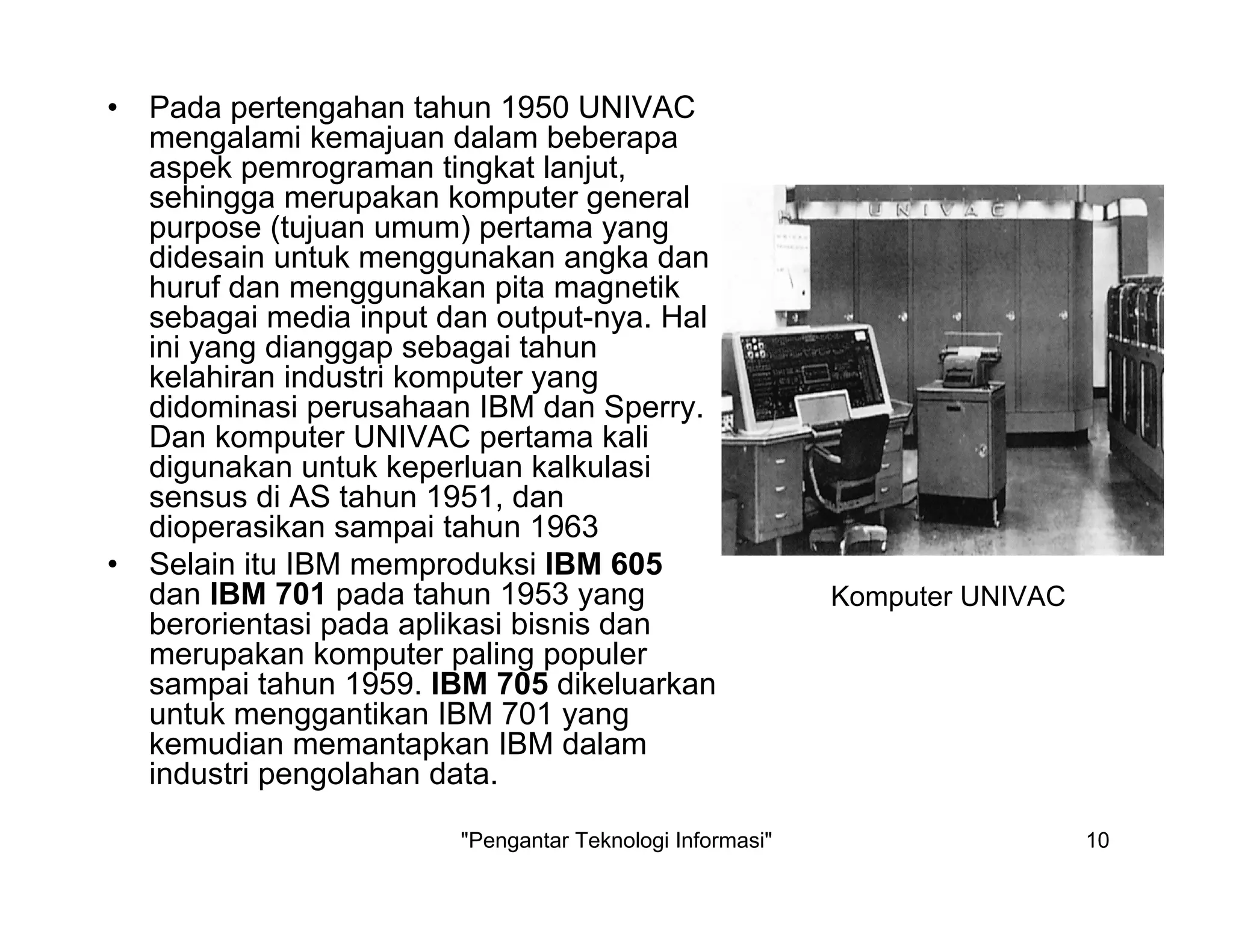"Pengantar Teknologi Informasi" 10
• Pada pertengahan tahun 1950 UNIVAC
mengalami kemajuan dalam beberapa
aspek pemrograman tingkat lanjut,
sehingga merupakan komputer general
purpose (tujuan umum) pertama yang
didesain untuk menggunakan angka dan
huruf dan menggunakan pita magnetik
sebagai media input dan output-nya. Hal
ini yang dianggap sebagai tahun
kelahiran industri komputer yang
didominasi perusahaan IBM dan Sperry.
Dan komputer UNIVAC pertama kali
digunakan untuk keperluan kalkulasi
sensus di AS tahun 1951, dan
dioperasikan sampai tahun 1963
• Selain itu IBM memproduksi IBM 605
dan IBM 701 pada tahun 1953 yang
berorientasi pada aplikasi bisnis dan
merupakan komputer paling populer
sampai tahun 1959. IBM 705 dikeluarkan
untuk menggantikan IBM 701 yang
kemudian memantapkan IBM dalam
industri pengolahan data.
Komputer UNIVAC
 