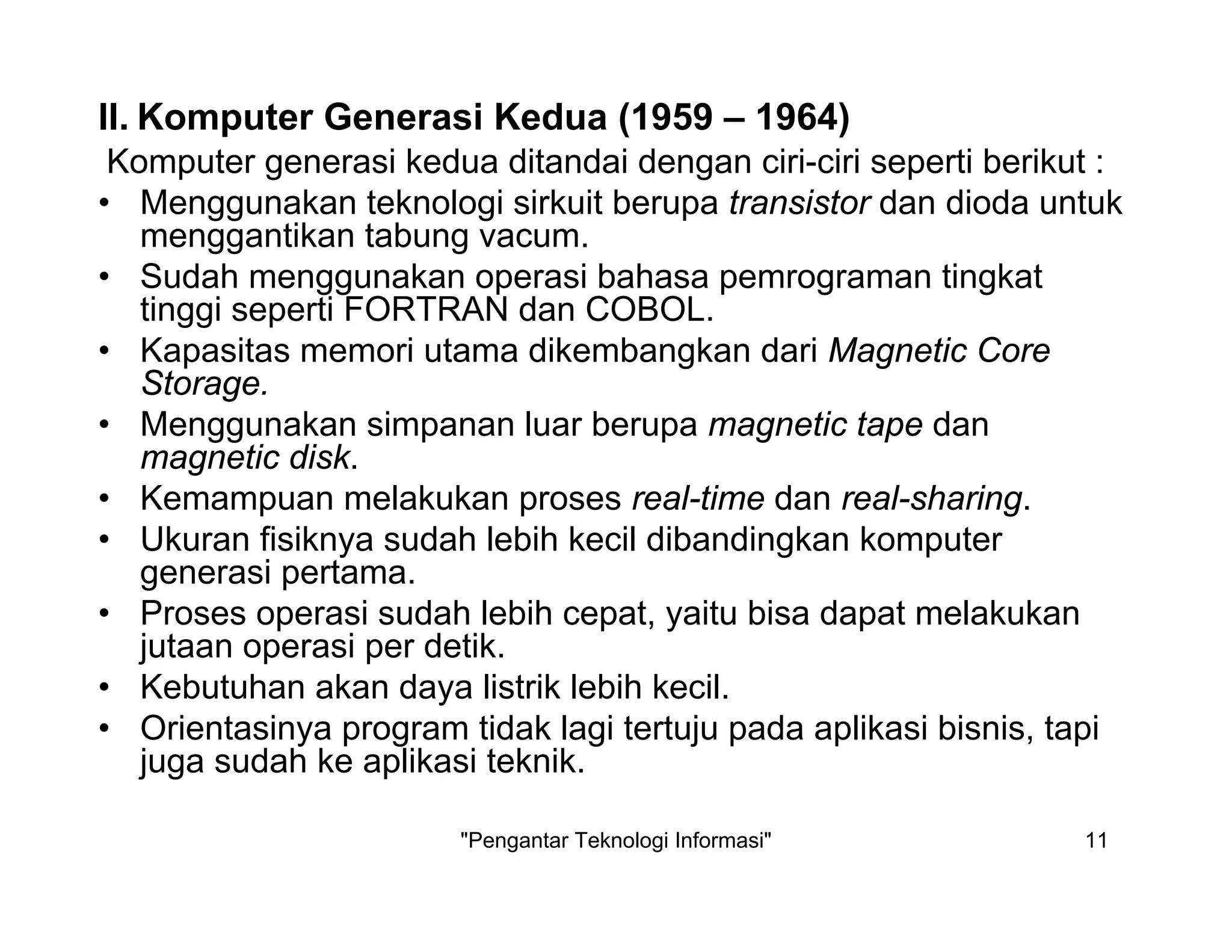 "Pengantar Teknologi Informasi" 11
Komputer generasi kedua ditandai dengan ciri-ciri seperti berikut :
• Menggunakan teknologi sirkuit berupa transistor dan dioda untuk
menggantikan tabung vacum.
• Sudah menggunakan operasi bahasa pemrograman tingkat
tinggi seperti FORTRAN dan COBOL.
• Kapasitas memori utama dikembangkan dari Magnetic Core
Storage.
• Menggunakan simpanan luar berupa magnetic tape dan
magnetic disk.
• Kemampuan melakukan proses real-time dan real-sharing.
• Ukuran fisiknya sudah lebih kecil dibandingkan komputer
generasi pertama.
• Proses operasi sudah lebih cepat, yaitu bisa dapat melakukan
jutaan operasi per detik.
• Kebutuhan akan daya listrik lebih kecil.
• Orientasinya program tidak lagi tertuju pada aplikasi bisnis, tapi
juga sudah ke aplikasi teknik.
II. Komputer Generasi Kedua (1959 – 1964)
 
