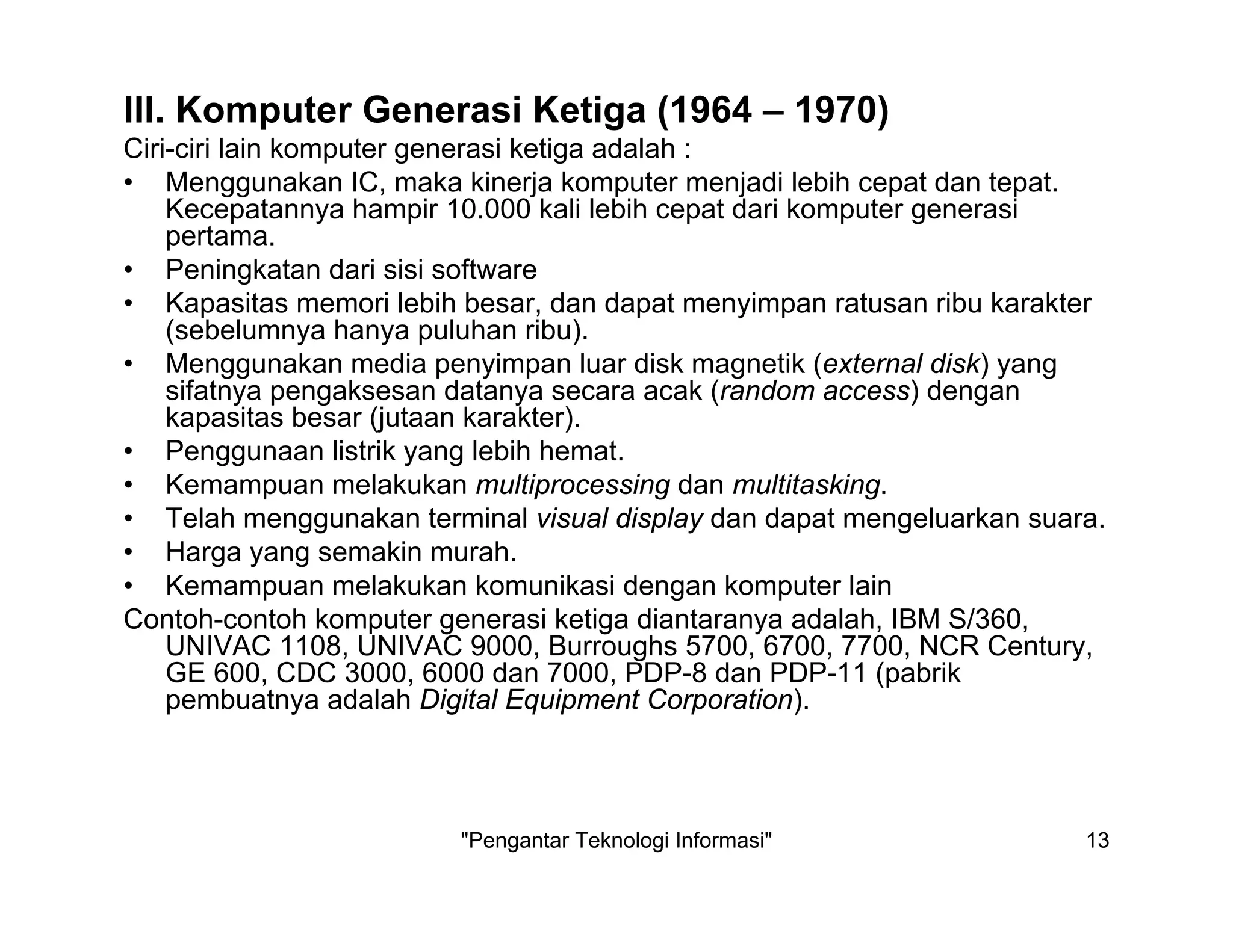 "Pengantar Teknologi Informasi" 13
III. Komputer Generasi Ketiga (1964 – 1970)
Ciri-ciri lain komputer generasi ketiga adalah :
• Menggunakan IC, maka kinerja komputer menjadi lebih cepat dan tepat.
Kecepatannya hampir 10.000 kali lebih cepat dari komputer generasi
pertama.
• Peningkatan dari sisi software
• Kapasitas memori lebih besar, dan dapat menyimpan ratusan ribu karakter
(sebelumnya hanya puluhan ribu).
• Menggunakan media penyimpan luar disk magnetik (external disk) yang
sifatnya pengaksesan datanya secara acak (random access) dengan
kapasitas besar (jutaan karakter).
• Penggunaan listrik yang lebih hemat.
• Kemampuan melakukan multiprocessing dan multitasking.
• Telah menggunakan terminal visual display dan dapat mengeluarkan suara.
• Harga yang semakin murah.
• Kemampuan melakukan komunikasi dengan komputer lain
Contoh-contoh komputer generasi ketiga diantaranya adalah, IBM S/360,
UNIVAC 1108, UNIVAC 9000, Burroughs 5700, 6700, 7700, NCR Century,
GE 600, CDC 3000, 6000 dan 7000, PDP-8 dan PDP-11 (pabrik
pembuatnya adalah Digital Equipment Corporation).
 