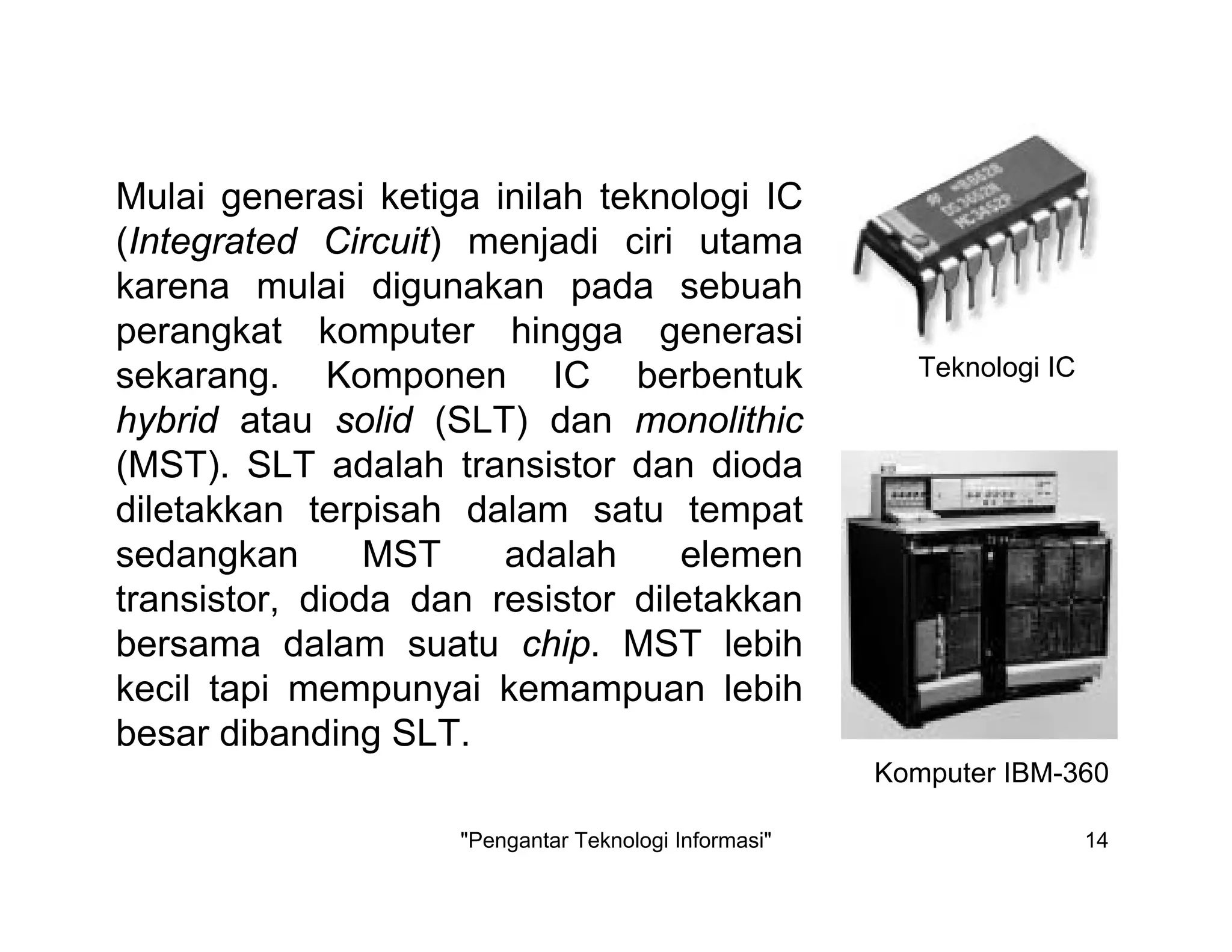 "Pengantar Teknologi Informasi" 14
Mulai generasi ketiga inilah teknologi IC
(Integrated Circuit) menjadi ciri utama
karena mulai digunakan pada sebuah
perangkat komputer hingga generasi
sekarang. Komponen IC berbentuk
hybrid atau solid (SLT) dan monolithic
(MST). SLT adalah transistor dan dioda
diletakkan terpisah dalam satu tempat
sedangkan MST adalah elemen
transistor, dioda dan resistor diletakkan
bersama dalam suatu chip. MST lebih
kecil tapi mempunyai kemampuan lebih
besar dibanding SLT.
Teknologi IC
Komputer IBM-360
 