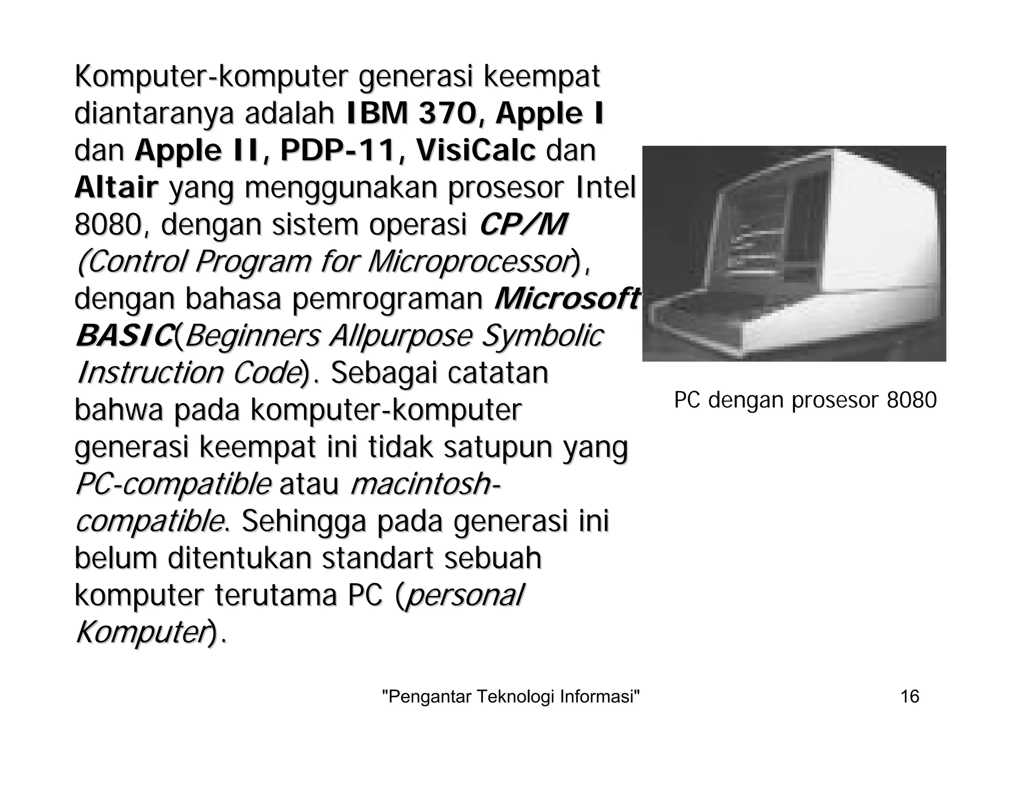 "Pengantar Teknologi Informasi" 16
KomputerKomputer--komputerkomputer generasigenerasi keempatkeempat
diantaranyadiantaranya adalahadalah IBM 370, Apple IIBM 370, Apple I
dandan Apple II, PDPApple II, PDP--11, VisiCalc11, VisiCalc dandan
AltairAltair yangyang menggunakanmenggunakan prosesorprosesor IntelIntel
8080,8080, dengandengan sistemsistem operasioperasi CP/MCP/M
(Control Program for Microprocessor(Control Program for Microprocessor),),
dengandengan bahasabahasa pemrogramanpemrograman MicrosoftMicrosoft
BASICBASIC((BeginnersBeginners AllpurposeAllpurpose SymbolicSymbolic
Instruction CodeInstruction Code).). SebagaiSebagai catatancatatan
bahwabahwa padapada komputerkomputer--komputerkomputer
generasigenerasi keempatkeempat iniini tidaktidak satupunsatupun yangyang
PCPC--compatiblecompatible atauatau macintoshmacintosh--
compatiblecompatible.. SehinggaSehingga padapada generasigenerasi iniini
belumbelum ditentukanditentukan standartstandart sebuahsebuah
komputerkomputer terutamaterutama PC (PC (personalpersonal
KomputerKomputer).).
PC dengan prosesor 8080
 