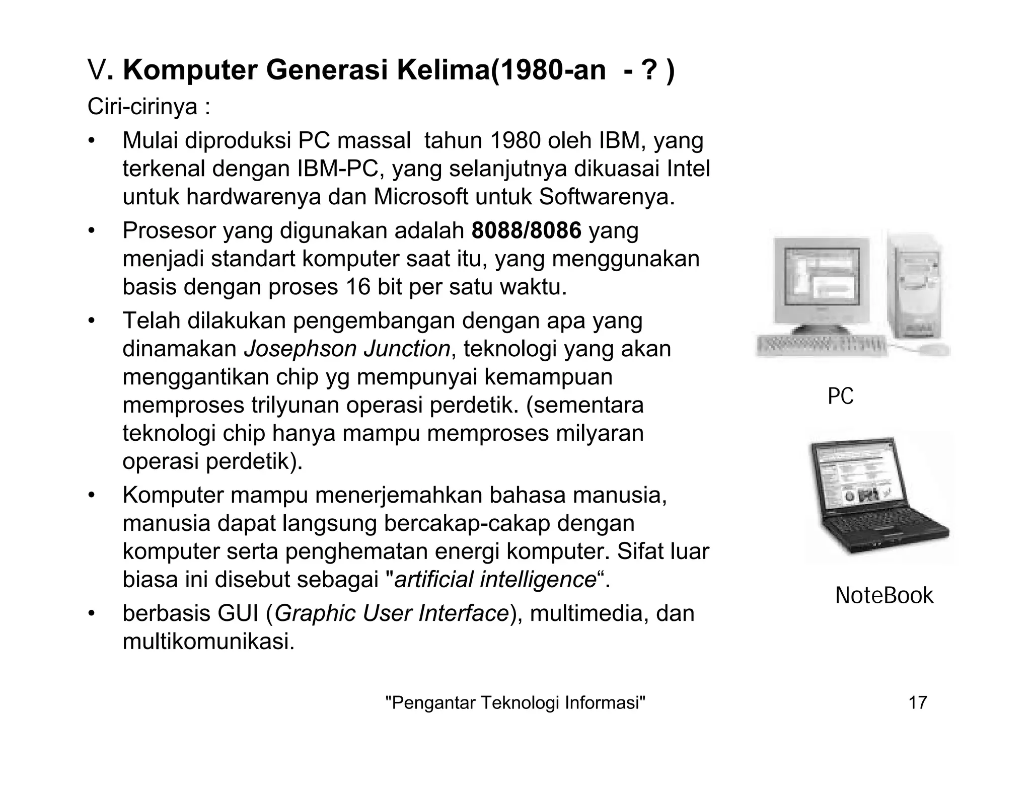 "Pengantar Teknologi Informasi" 17
V. Komputer Generasi Kelima(1980-an - ? )
Ciri-cirinya :
• Mulai diproduksi PC massal tahun 1980 oleh IBM, yang
terkenal dengan IBM-PC, yang selanjutnya dikuasai Intel
untuk hardwarenya dan Microsoft untuk Softwarenya.
• Prosesor yang digunakan adalah 8088/8086 yang
menjadi standart komputer saat itu, yang menggunakan
basis dengan proses 16 bit per satu waktu.
• Telah dilakukan pengembangan dengan apa yang
dinamakan Josephson Junction, teknologi yang akan
menggantikan chip yg mempunyai kemampuan
memproses trilyunan operasi perdetik. (sementara
teknologi chip hanya mampu memproses milyaran
operasi perdetik).
• Komputer mampu menerjemahkan bahasa manusia,
manusia dapat langsung bercakap-cakap dengan
komputer serta penghematan energi komputer. Sifat luar
biasa ini disebut sebagai "artificial intelligence“.
• berbasis GUI (Graphic User Interface), multimedia, dan
multikomunikasi.
PC
NoteBook
 