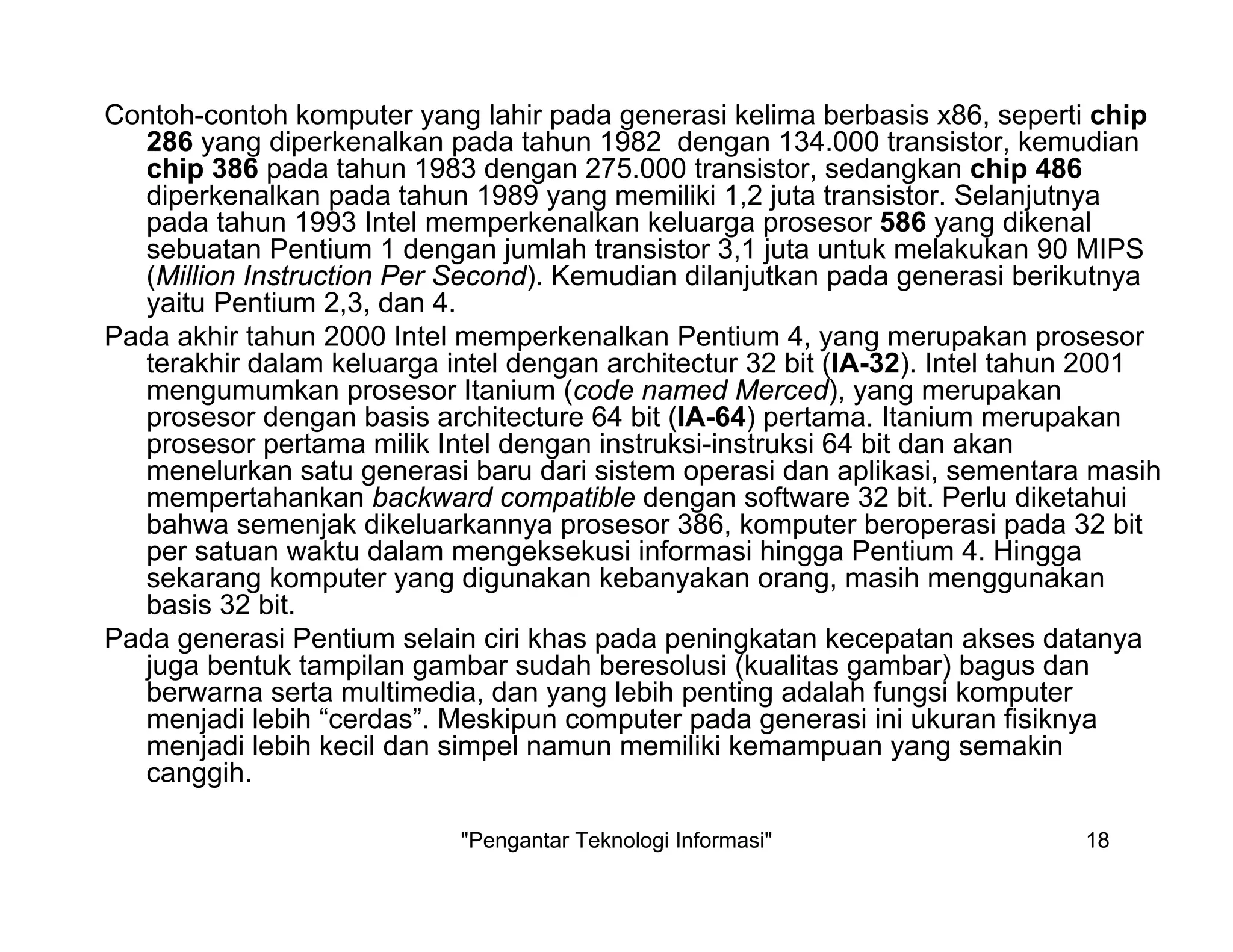 "Pengantar Teknologi Informasi" 18
Contoh-contoh komputer yang lahir pada generasi kelima berbasis x86, seperti chip
286 yang diperkenalkan pada tahun 1982 dengan 134.000 transistor, kemudian
chip 386 pada tahun 1983 dengan 275.000 transistor, sedangkan chip 486
diperkenalkan pada tahun 1989 yang memiliki 1,2 juta transistor. Selanjutnya
pada tahun 1993 Intel memperkenalkan keluarga prosesor 586 yang dikenal
sebuatan Pentium 1 dengan jumlah transistor 3,1 juta untuk melakukan 90 MIPS
(Million Instruction Per Second). Kemudian dilanjutkan pada generasi berikutnya
yaitu Pentium 2,3, dan 4.
Pada akhir tahun 2000 Intel memperkenalkan Pentium 4, yang merupakan prosesor
terakhir dalam keluarga intel dengan architectur 32 bit (IA-32). Intel tahun 2001
mengumumkan prosesor Itanium (code named Merced), yang merupakan
prosesor dengan basis architecture 64 bit (IA-64) pertama. Itanium merupakan
prosesor pertama milik Intel dengan instruksi-instruksi 64 bit dan akan
menelurkan satu generasi baru dari sistem operasi dan aplikasi, sementara masih
mempertahankan backward compatible dengan software 32 bit. Perlu diketahui
bahwa semenjak dikeluarkannya prosesor 386, komputer beroperasi pada 32 bit
per satuan waktu dalam mengeksekusi informasi hingga Pentium 4. Hingga
sekarang komputer yang digunakan kebanyakan orang, masih menggunakan
basis 32 bit.
Pada generasi Pentium selain ciri khas pada peningkatan kecepatan akses datanya
juga bentuk tampilan gambar sudah beresolusi (kualitas gambar) bagus dan
berwarna serta multimedia, dan yang lebih penting adalah fungsi komputer
menjadi lebih “cerdas”. Meskipun computer pada generasi ini ukuran fisiknya
menjadi lebih kecil dan simpel namun memiliki kemampuan yang semakin
canggih.
 